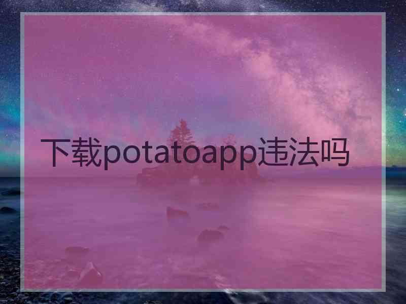 下载potatoapp违法吗 下载potatoapp违法吗